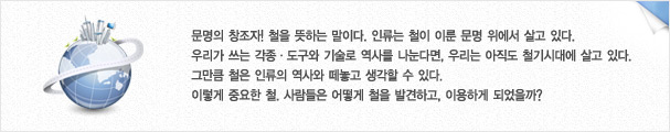 문명의 창조자! 철을 뜻하는 말이다. 인류는 철이 이룬 문명 위에서 살고 있다.우리가 쓰는 각종ㆍ도구와 기술로 역사를 나눈다면, 우리는 아직도 철기시대에 살고 있다.
그만큼 철은 인류의 역사와 떼놓고 생각할 수 있다.
이렇게 중요한 철. 사람들은 어떻게 철을 발견하고, 이용하게 되었을까?